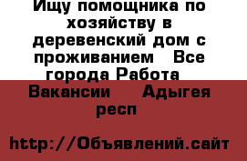 Ищу помощника по хозяйству в деревенский дом с проживанием - Все города Работа » Вакансии   . Адыгея респ.